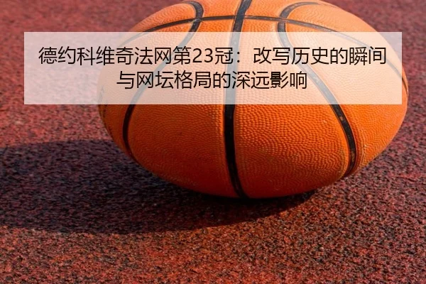 德约科维奇法网第23冠：改写历史的瞬间与网坛格局的深远影响