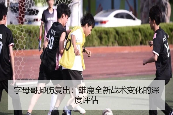 字母哥脚伤复出:雄鹿全新战术变化的深度评估